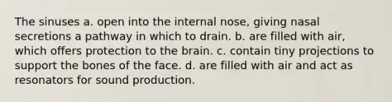 The sinuses a. open into the internal nose, giving nasal secretions a pathway in which to drain. b. are filled with air, which offers protection to the brain. c. contain tiny projections to support the bones of the face. d. are filled with air and act as resonators for sound production.