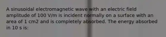 A sinusoidal electromagnetic wave with an electric field amplitude of 100 V/m is incident normally on a surface with an area of 1 cm2 and is completely absorbed. The energy absorbed in 10 s is: