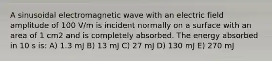 A sinusoidal electromagnetic wave with an electric field amplitude of 100 V/m is incident normally on a surface with an area of 1 cm2 and is completely absorbed. The energy absorbed in 10 s is: A) 1.3 mJ B) 13 mJ C) 27 mJ D) 130 mJ E) 270 mJ