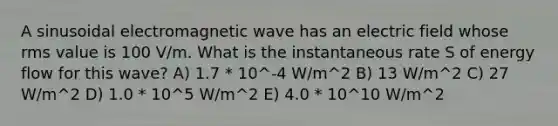 A sinusoidal electromagnetic wave has an electric field whose rms value is 100 V/m. What is the instantaneous rate S of energy flow for this wave? A) 1.7 * 10^-4 W/m^2 B) 13 W/m^2 C) 27 W/m^2 D) 1.0 * 10^5 W/m^2 E) 4.0 * 10^10 W/m^2