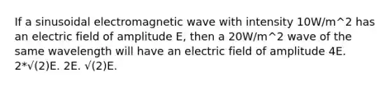 If a sinusoidal electromagnetic wave with intensity 10W/m^2 has an electric field of amplitude E, then a 20W/m^2 wave of the same wavelength will have an electric field of amplitude 4E. 2*√(2)E. 2E. √(2)E.