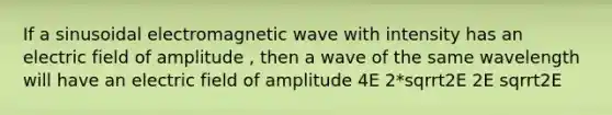 If a sinusoidal electromagnetic wave with intensity has an electric field of amplitude , then a wave of the same wavelength will have an electric field of amplitude 4E 2*sqrrt2E 2E sqrrt2E