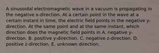 A sinusoidal electromagnetic wave in a vacuum is propagating in the negative x-direction. At a certain point in the wave at a certain instant in time, the electric field points in the negative y-direction. At the same point and at the same instant, which direction does the magnetic field points in A. negative y-direction. B. positive y-direction. C. negative z-direction. D. positive z-direction. E. unknown direction.