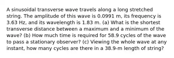 A sinusoidal transverse wave travels along a long stretched string. The amplitude of this wave is 0.0991 m, its frequency is 3.63 Hz, and its wavelength is 1.83 m. (a) What is the shortest transverse distance between a maximum and a minimum of the wave? (b) How much time is required for 58.9 cycles of the wave to pass a stationary observer? (c) Viewing the whole wave at any instant, how many cycles are there in a 38.9-m length of string?