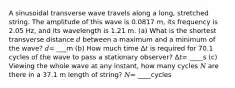 A sinusoidal transverse wave travels along a long, stretched string. The amplitude of this wave is 0.0817 m, its frequency is 2.05 Hz, and its wavelength is 1.21 m. (a) What is the shortest transverse distance 𝑑 between a maximum and a minimum of the wave? 𝑑= ___m (b) How much time Δ𝑡 is required for 70.1 cycles of the wave to pass a stationary observer? Δ𝑡= ____s (c) Viewing the whole wave at any instant, how many cycles 𝑁 are there in a 37.1 m length of string? 𝑁= ____cycles