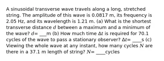 A sinusoidal transverse wave travels along a long, stretched string. The amplitude of this wave is 0.0817 m, its frequency is 2.05 Hz, and its wavelength is 1.21 m. (a) What is the shortest transverse distance 𝑑 between a maximum and a minimum of the wave? 𝑑= ___m (b) How much time Δ𝑡 is required for 70.1 cycles of the wave to pass a stationary observer? Δ𝑡= ____s (c) Viewing the whole wave at any instant, how many cycles 𝑁 are there in a 37.1 m length of string? 𝑁= ____cycles