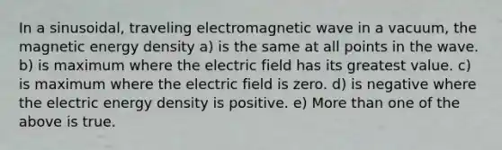 In a sinusoidal, traveling electromagnetic wave in a vacuum, the magnetic energy density a) is the same at all points in the wave. b) is maximum where the electric field has its greatest value. c) is maximum where the electric field is zero. d) is negative where the electric energy density is positive. e) More than one of the above is true.