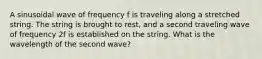 A sinusoidal wave of frequency f is traveling along a stretched string. The string is brought to rest, and a second traveling wave of frequency 2f is established on the string. What is the wavelength of the second wave?