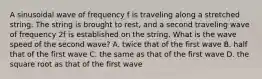 A sinusoidal wave of frequency f is traveling along a stretched string. The string is brought to rest, and a second traveling wave of frequency 2f is established on the string. What is the wave speed of the second wave? A. twice that of the first wave B. half that of the first wave C. the same as that of the first wave D. the square root as that of the first wave