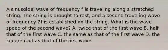 A sinusoidal wave of frequency f is traveling along a stretched string. The string is brought to rest, and a second traveling wave of frequency 2f is established on the string. What is the wave speed of the second wave? A. twice that of the first wave B. half that of the first wave C. the same as that of the first wave D. the square root as that of the first wave