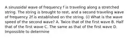 A sinusoidal wave of frequency f is traveling along a stretched string. The string is brought to rest, and a second traveling wave of frequency 2f is established on the string. (i) What is the wave speed of the second wave? A. Twice that of the first wave B. Half that of the first wave C. The same as that of the first wave D. Impossible to determine