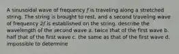 A sinusoidal wave of frequency 𝑓 is traveling along a stretched string. The string is brought to rest, and a second traveling wave of frequency 2𝑓 is established on the string. describe the wavelength of the second wave a. twice that of the first wave b. half that of the first wave c. the same as that of the first wave d. impossible to determine