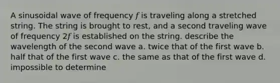 A sinusoidal wave of frequency 𝑓 is traveling along a stretched string. The string is brought to rest, and a second traveling wave of frequency 2𝑓 is established on the string. describe the wavelength of the second wave a. twice that of the first wave b. half that of the first wave c. the same as that of the first wave d. impossible to determine