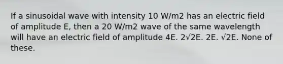 If a sinusoidal wave with intensity 10 W/m2 has an electric field of amplitude E, then a 20 W/m2 wave of the same wavelength will have an electric field of amplitude 4E. 2√2E. 2E. √2E. None of these.