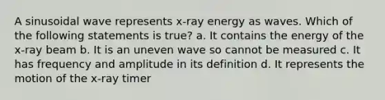 A sinusoidal wave represents x-ray energy as waves. Which of the following statements is true? a. It contains the energy of the x-ray beam b. It is an uneven wave so cannot be measured c. It has frequency and amplitude in its definition d. It represents the motion of the x-ray timer