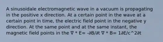 A sinusoidale electromagnetic wave in a vacuum is propagating in the positive x direction. At a certain point in the wave at a certain point in time, the electric field point in the negative y direction. At the same point and at the same instant, the magnetic field points in the ∇ * E= -∂B/∂t ∇ * B= 1∂E/c^2∂t