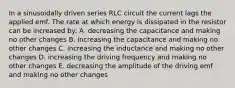 In a sinusoidally driven series RLC circuit the current lags the applied emf. The rate at which energy is dissipated in the resistor can be increased by: A. decreasing the capacitance and making no other changes B. increasing the capacitance and making no other changes C. increasing the inductance and making no other changes D. increasing the driving frequency and making no other changes E. decreasing the amplitude of the driving emf and making no other changes