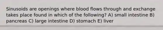 Sinusoids are openings where blood flows through and exchange takes place found in which of the following? A) small intestine B) pancreas C) <a href='https://www.questionai.com/knowledge/kGQjby07OK-large-intestine' class='anchor-knowledge'>large intestine</a> D) stomach E) liver