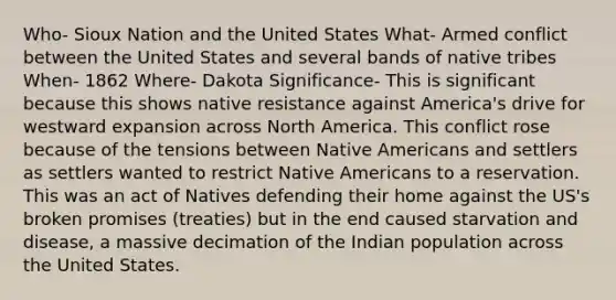 Who- Sioux Nation and the United States What- Armed conflict between the United States and several bands of native tribes When- 1862 Where- Dakota Significance- This is significant because this shows native resistance against America's drive for westward expansion across North America. This conflict rose because of the tensions between Native Americans and settlers as settlers wanted to restrict Native Americans to a reservation. This was an act of Natives defending their home against the US's broken promises (treaties) but in the end caused starvation and disease, a massive decimation of the Indian population across the United States.