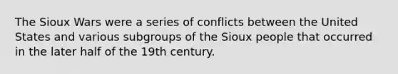 The Sioux Wars were a series of conflicts between the United States and various subgroups of the Sioux people that occurred in the later half of the 19th century.