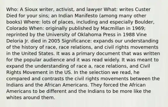 Who: A Sioux writer, activist, and lawyer What: writes Custer Died for your sins; an Indian Manifesto (among many other books) Where: lots of places, including and especially Boulder, Colorado When: originally published by Macmillan in 1969; reprinted by the University of Oklahoma Press in 1988 Vine Deloria Jr. died in 2005 Significance: expands our understanding of the history of race, race relations, and civil rights movements in the United States. It was a primary document that was written for the popular audience and it was read widely. It was meant to expand the understanding of race a, race relations, and Civil Rights Movement in the US. In the selection we read, he compared and contrasts the civil rights movements between the Indians and the African Americans. They forced the African Americans to be different and the Indians to be more like the whites around them.