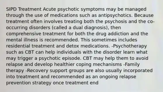 SIPD Treatment Acute psychotic symptoms may be managed through the use of medications such as antipsychotics. Because treatment often involves treating both the psychosis and the co-occurring disorders (called a dual diagnosis), then comprehensive treatment for both the drug addiction and the mental illness is recommended. This sometimes includes residential treatment and detox medications. -Psychotherapy such as CBT can help individuals with the disorder learn what may trigger a psychotic episode. CBT may help them to avoid relapse and develop healthier coping mechanisms -Family therapy -Recovery support groups are also usually incorporated into treatment and recommended as an ongoing relapse prevention strategy once treatment end