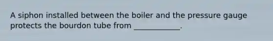 A siphon installed between the boiler and the pressure gauge protects the bourdon tube from ____________.