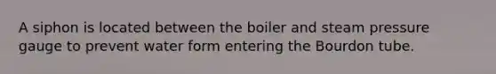 A siphon is located between the boiler and steam pressure gauge to prevent water form entering the Bourdon tube.