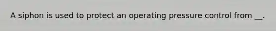 A siphon is used to protect an operating pressure control from __.