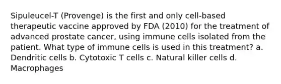 Sipuleucel-T (Provenge) is the first and only cell-based therapeutic vaccine approved by FDA (2010) for the treatment of advanced prostate cancer, using immune cells isolated from the patient. What type of immune cells is used in this treatment? a. Dendritic cells b. Cytotoxic T cells c. Natural killer cells d. Macrophages