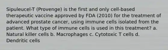 Sipuleucel-T (Provenge) is the first and only cell-based therapeutic vaccine approved by FDA (2010) for the treatment of advanced prostate cancer, using immune cells isolated from the patient. What type of immune cells is used in this treatment? a. Natural killer cells b. Macrophages c. Cytotoxic T cells d. Dendritic cells