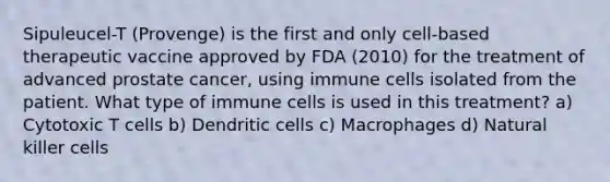 Sipuleucel-T (Provenge) is the first and only cell-based therapeutic vaccine approved by FDA (2010) for the treatment of advanced prostate cancer, using immune cells isolated from the patient. What type of immune cells is used in this treatment? a) Cytotoxic T cells b) Dendritic cells c) Macrophages d) Natural killer cells