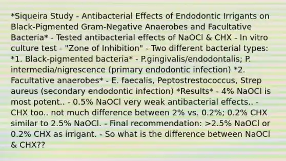 *Siqueira Study - Antibacterial Effects of Endodontic Irrigants on Black-Pigmented Gram-Negative Anaerobes and Facultative Bacteria* - Tested antibacterial effects of NaOCl & CHX - In vitro culture test - "Zone of Inhibition" - Two different bacterial types: *1. Black-pigmented bacteria* - P.gingivalis/endodontalis; P. intermedia/nigrescence (primary endodontic infection) *2. Facultative anaerobes* - E. faecalis, Peptostrestococcus, Strep aureus (secondary endodontic infection) *Results* - 4% NaOCl is most potent.. - 0.5% NaOCl very weak antibacterial effects.. - CHX too.. not much difference between 2% vs. 0.2%; 0.2% CHX similar to 2.5% NaOCl. - Final recommendation: >2.5% NaOCl or 0.2% CHX as irrigant. - So what is the difference between NaOCl & CHX??