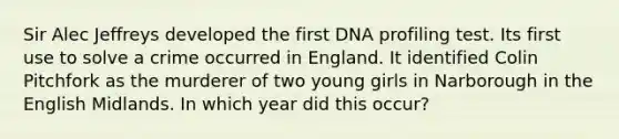 Sir Alec Jeffreys developed the first <a href='https://www.questionai.com/knowledge/kMNVdCWv4z-dna-profiling' class='anchor-knowledge'>dna profiling</a> test. Its first use to solve a crime occurred in England. It identified Colin Pitchfork as the murderer of two young girls in Narborough in the English Midlands. In which year did this occur?