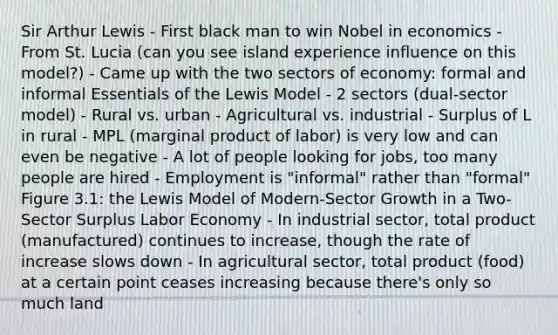 Sir Arthur Lewis - First black man to win Nobel in economics - From St. Lucia (can you see island experience influence on this model?) - Came up with the two sectors of economy: formal and informal Essentials of the Lewis Model - 2 sectors (dual-sector model) - Rural vs. urban - Agricultural vs. industrial - Surplus of L in rural - MPL (marginal product of labor) is very low and can even be negative - A lot of people looking for jobs, too many people are hired - Employment is "informal" rather than "formal" Figure 3.1: the Lewis Model of Modern-Sector Growth in a Two-Sector Surplus Labor Economy - In industrial sector, total product (manufactured) continues to increase, though the rate of increase slows down - In agricultural sector, total product (food) at a certain point ceases increasing because there's only so much land