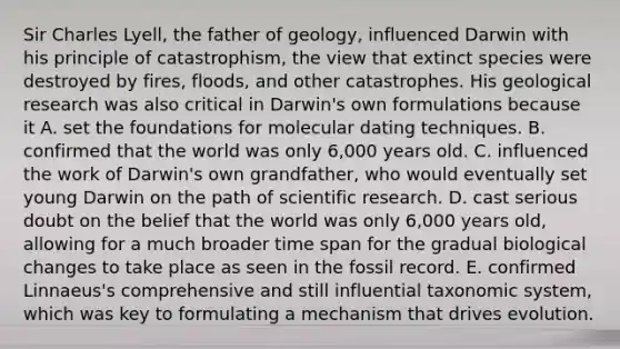 Sir Charles Lyell, the father of geology, influenced Darwin with his principle of catastrophism, the view that extinct species were destroyed by fires, floods, and other catastrophes. His geological research was also critical in Darwin's own formulations because it A. set the foundations for molecular dating techniques. B. confirmed that the world was only 6,000 years old. C. influenced the work of Darwin's own grandfather, who would eventually set young Darwin on the path of scientific research. D. cast serious doubt on the belief that the world was only 6,000 years old, allowing for a much broader time span for the gradual biological changes to take place as seen in the fossil record. E. confirmed Linnaeus's comprehensive and still influential taxonomic system, which was key to formulating a mechanism that drives evolution.