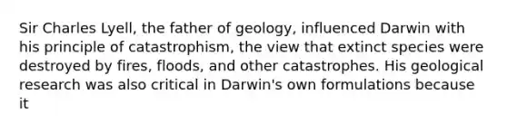 Sir Charles Lyell, the father of geology, influenced Darwin with his principle of catastrophism, the view that extinct species were destroyed by fires, floods, and other catastrophes. His geological research was also critical in Darwin's own formulations because it