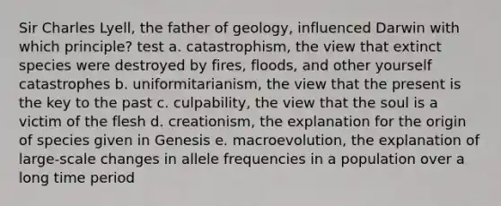 Sir Charles Lyell, the father of geology, influenced Darwin with which principle? test a. catastrophism, the view that extinct species were destroyed by fires, floods, and other yourself catastrophes b. uniformitarianism, the view that the present is the key to the past c. culpability, the view that the soul is a victim of the flesh d. creationism, the explanation for the origin of species given in Genesis e. macroevolution, the explanation of large-scale changes in allele frequencies in a population over a long time period