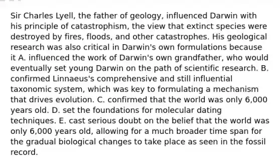 Sir Charles Lyell, the father of geology, influenced Darwin with his principle of catastrophism, the view that extinct species were destroyed by fires, floods, and other catastrophes. His geological research was also critical in Darwin's own formulations because it A. influenced the work of Darwin's own grandfather, who would eventually set young Darwin on the path of scientific research. B. confirmed Linnaeus's comprehensive and still influential taxonomic system, which was key to formulating a mechanism that drives evolution. C. confirmed that the world was only 6,000 years old. D. set the foundations for molecular dating techniques. E. cast serious doubt on the belief that the world was only 6,000 years old, allowing for a much broader time span for the gradual biological changes to take place as seen in the fossil record.