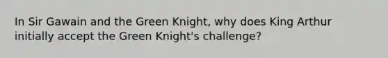 In Sir Gawain and the Green Knight, why does King Arthur initially accept the Green Knight's challenge?