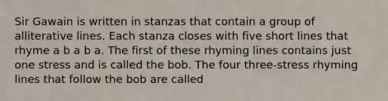 Sir Gawain is written in stanzas that contain a group of alliterative lines. Each stanza closes with five short lines that rhyme a b a b a. The first of these rhyming lines contains just one stress and is called the bob. The four three-stress rhyming lines that follow the bob are called