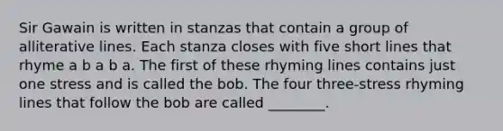 Sir Gawain is written in stanzas that contain a group of alliterative lines. Each stanza closes with five short lines that rhyme a b a b a. The first of these rhyming lines contains just one stress and is called the bob. The four three-stress rhyming lines that follow the bob are called ________.