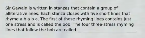 Sir Gawain is written in stanzas that contain a group of alliterative lines. Each stanza closes with five short lines that rhyme a b a b a. The first of these rhyming lines contains just one stress and is called the bob. The four three-stress rhyming lines that follow the bob are called _____________________________.