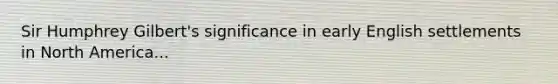 Sir Humphrey Gilbert's significance in early English settlements in North America...