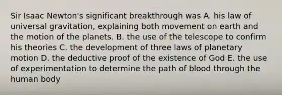 Sir Isaac Newton's significant breakthrough was A. his law of universal gravitation, explaining both movement on earth and the motion of the planets. B. the use of the telescope to confirm his theories C. the development of three laws of planetary motion D. the deductive proof of the existence of God E. the use of experimentation to determine the path of blood through the human body