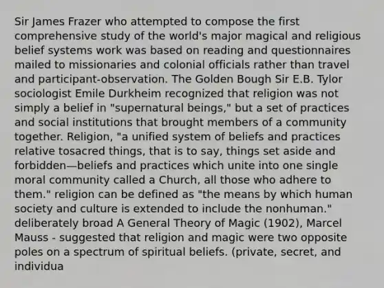 Sir James Frazer who attempted to compose the first comprehensive study of the world's major magical and religious belief systems work was based on reading and questionnaires mailed to missionaries and colonial officials rather than travel and participant-observation. The Golden Bough Sir E.B. Tylor sociologist Emile Durkheim recognized that religion was not simply a belief in "supernatural beings," but a set of practices and social institutions that brought members of a community together. Religion, "a unified system of beliefs and practices relative tosacred things, that is to say, things set aside and forbidden—beliefs and practices which unite into one single moral community called a Church, all those who adhere to them." religion can be defined as "the means by which human society and culture is extended to include the nonhuman." deliberately broad A General Theory of Magic (1902), Marcel Mauss - suggested that religion and magic were two opposite poles on a spectrum of spiritual beliefs. (private, secret, and individua