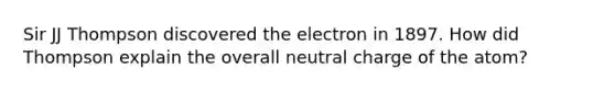 Sir JJ Thompson discovered the electron in 1897. How did Thompson explain the overall neutral charge of the atom?