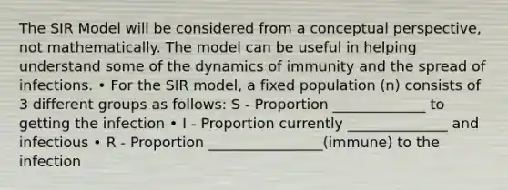 The SIR Model will be considered from a conceptual perspective, not mathematically. The model can be useful in helping understand some of the dynamics of immunity and the spread of infections. • For the SIR model, a fixed population (n) consists of 3 different groups as follows: S - Proportion _____________ to getting the infection • I - Proportion currently ______________ and infectious • R - Proportion ________________(immune) to the infection