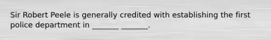 Sir Robert Peele is generally credited with establishing the first police department in _______ _______.