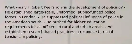 What was Sir Robert Peel's role in the development of policing? - He established large-scale, uniformed, public-funded police forces in London. - He suppressed political influence of police in the American south. - He pushed for higher education requirements for all officers in rural and urban areas. - He established research-based practices in response to racial tensions in policing.